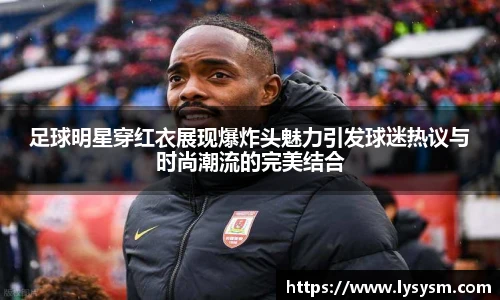 足球明星穿红衣展现爆炸头魅力引发球迷热议与时尚潮流的完美结合