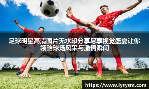 足球明星高清图片无水印分享尽享视觉盛宴让你领略球场风采与激情瞬间